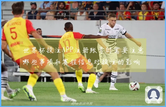 世界杯投注APP注册账号时需要注意哪些事项和赛程信息对投注的影响